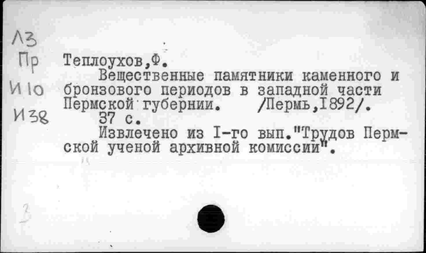 ﻿лъ Пр И 10	Тешіоухов,Ф. Вещественные памятники каменного и бронзового периодов в западной части Пермской губернии. /Пермь,1892/. 37 с. Извлечено из 1-го вып.”Трудов Пермской ученой архивной комиссии".
Г)